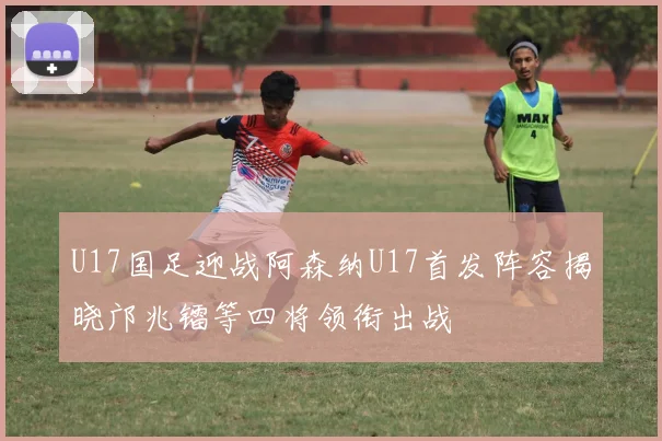 U17国足迎战阿森纳U17首发阵容揭晓邝兆镭等四将领衔出战