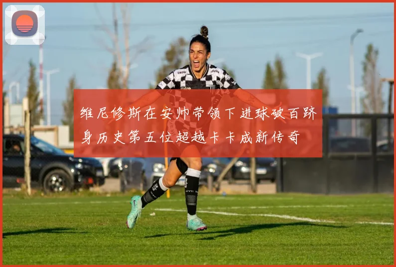 维尼修斯在安帅带领下进球破百跻身历史第五位超越卡卡成新传奇