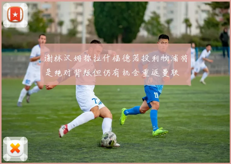 谢林汉姆称拉什福德若投利物浦将是绝对背叛但仍有机会重返曼联