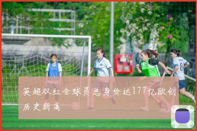 英超双红会球员总身价达177亿欧创历史新高