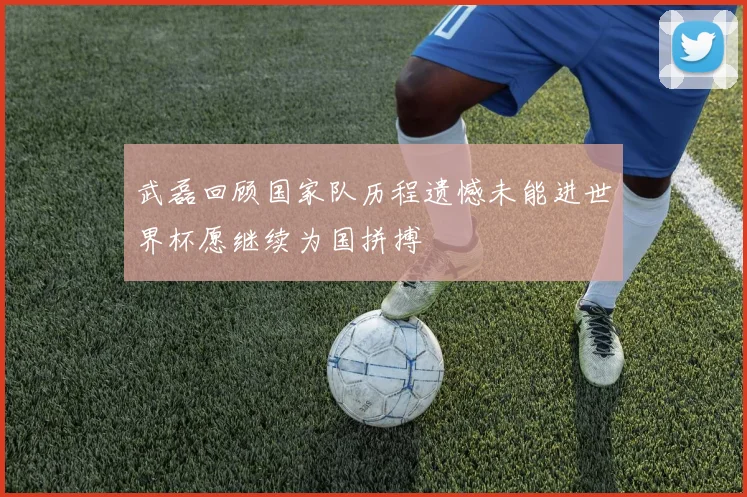 武磊回顾国家队历程遗憾未能进世界杯愿继续为国拼搏