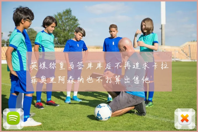英媒称皇马签库库后不再追求卡拉菲奥里阿森纳也不打算出售他