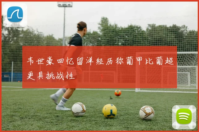 韦世豪回忆留洋经历称葡甲比葡超更具挑战性