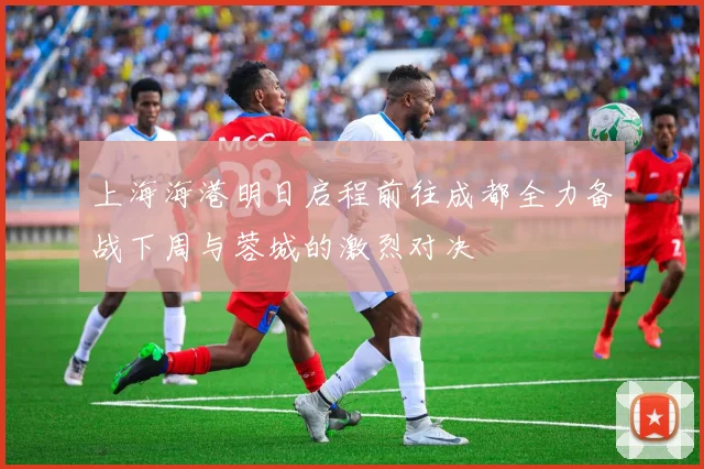 上海海港明日启程前往成都全力备战下周与蓉城的激烈对决