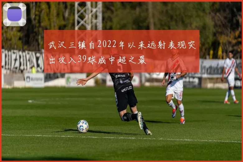 武汉三镇自2022年以来远射表现突出攻入39球成中超之最