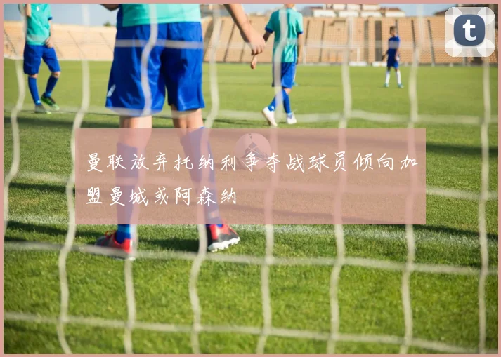曼联放弃托纳利争夺战球员倾向加盟曼城或阿森纳