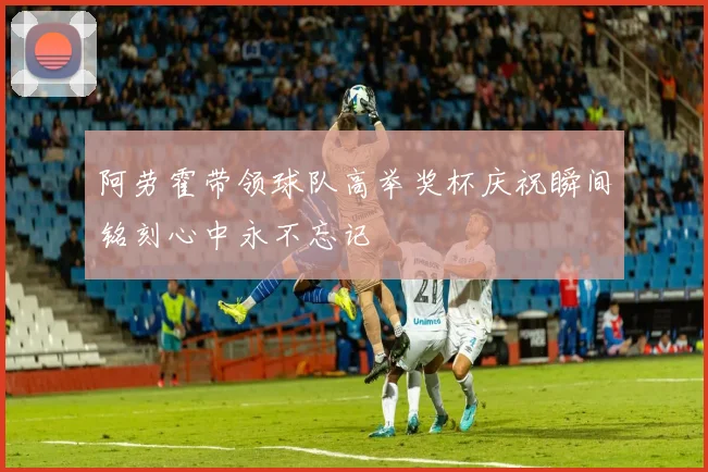 阿劳霍带领球队高举奖杯庆祝瞬间铭刻心中永不忘记