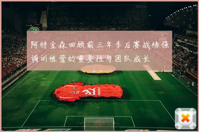 阿特金森回顾前三年季后赛战绩强调训练营的重要性与团队成长