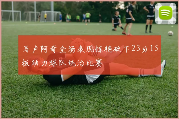 马卢阿奇全场表现惊艳砍下23分15板助力球队统治比赛