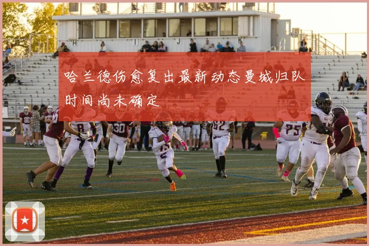 哈兰德伤愈复出最新动态曼城归队时间尚未确定