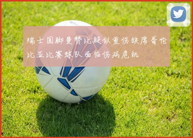 瑞士国脚曼赞比疑似重伤缺席哥伦比亚比赛球队面临伤病危机