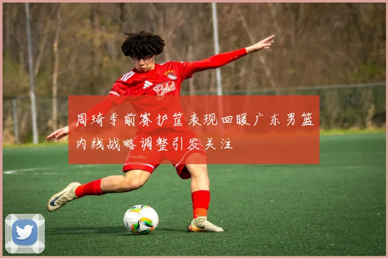 周琦季前赛护筐表现回暖广东男篮内线战略调整引发关注