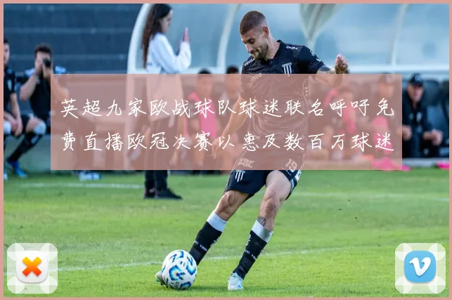 英超九家欧战球队球迷联名呼吁免费直播欧冠决赛以惠及数百万球迷