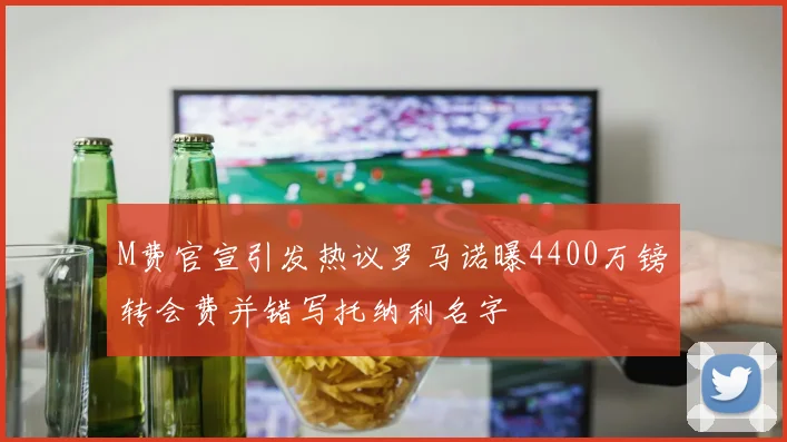M费官宣引发热议罗马诺曝4400万镑转会费并错写托纳利名字