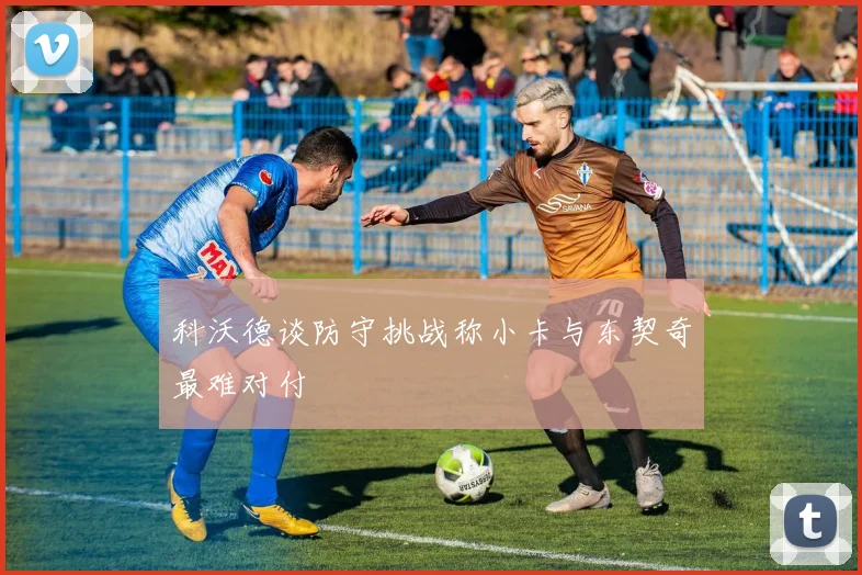 科沃德谈防守挑战称小卡与东契奇最难对付