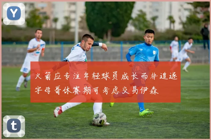 火箭应专注年轻球员成长而非追逐字母哥休赛期可考虑交易伊森