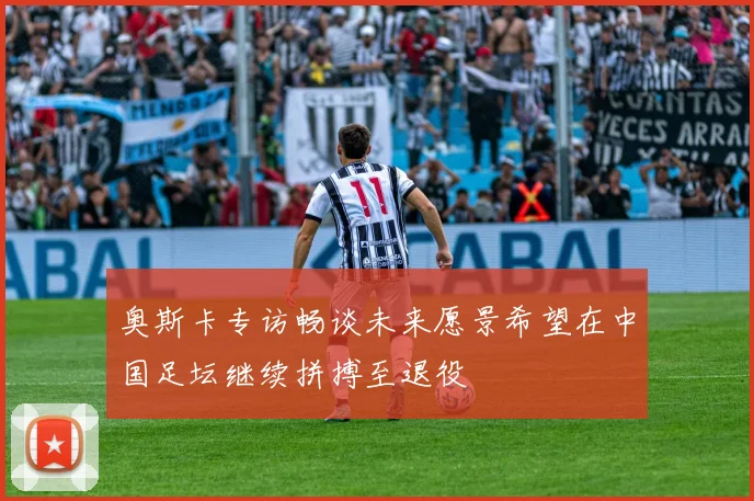 奥斯卡专访畅谈未来愿景希望在中国足坛继续拼搏至退役