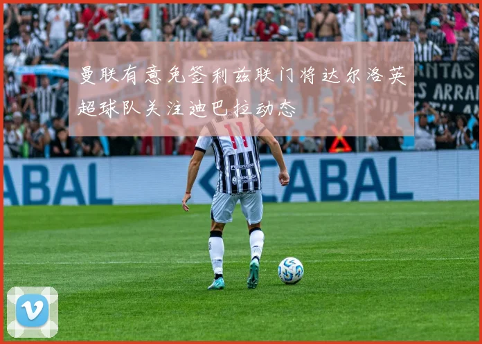 曼联有意免签利兹联门将达尔洛英超球队关注迪巴拉动态