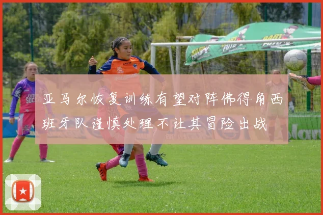 亚马尔恢复训练有望对阵佛得角西班牙队谨慎处理不让其冒险出战