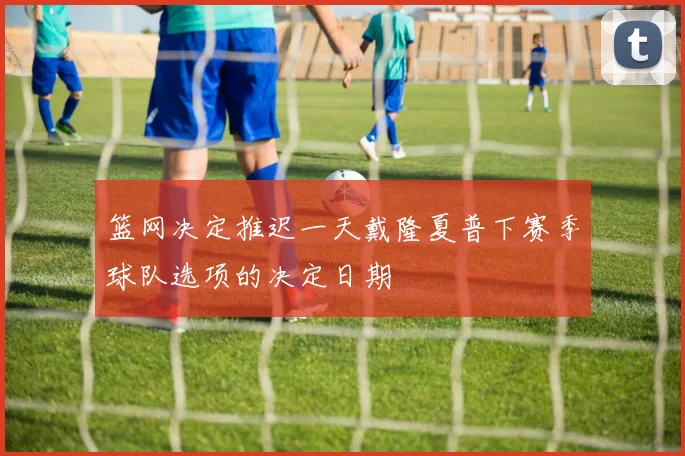 篮网决定推迟一天戴隆夏普下赛季球队选项的决定日期