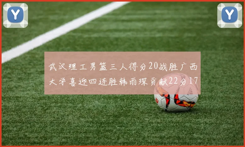 武汉理工男篮三人得分20战胜广西大学喜迎四连胜韩雨琛贡献22分17篮板张志才狂砍32分