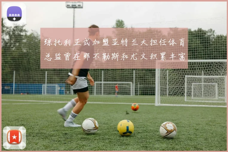 琼托利正式加盟亚特兰大担任体育总监曾在那不勒斯和尤文积累丰富经验