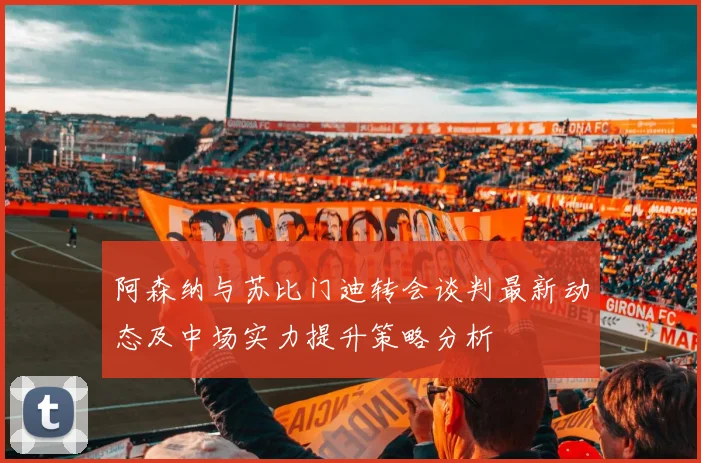 阿森纳与苏比门迪转会谈判最新动态及中场实力提升策略分析