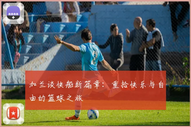 加兰谈快船新篇章：重拾快乐与自由的篮球之旅